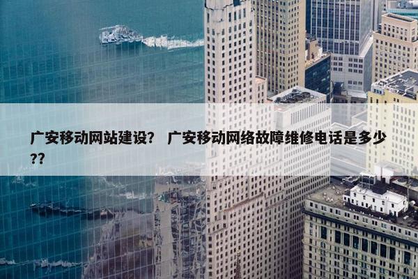 广安移动网站建设？ 广安移动网络故障维修电话是多少?？