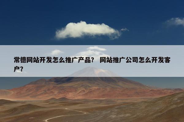 常德网站开发怎么推广产品？ 网站推广公司怎么开发客户？
