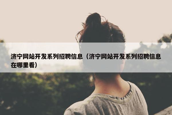 济宁网站开发系列招聘信息（济宁网站开发系列招聘信息在哪里看）