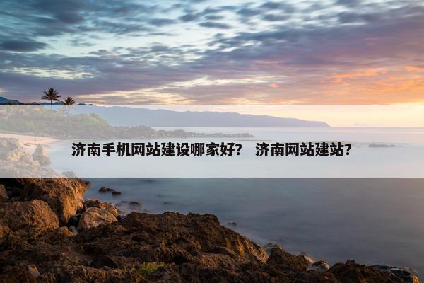 济南手机网站建设哪家好？ 济南网站建站？