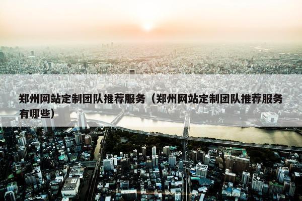 郑州网站定制团队推荐服务（郑州网站定制团队推荐服务有哪些）