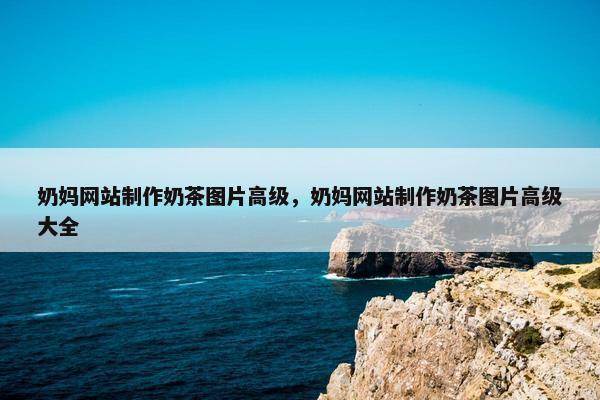 奶妈网站制作奶茶图片高级，奶妈网站制作奶茶图片高级大全