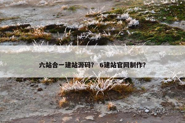 六站合一建站源码？ 6建站官网制作？