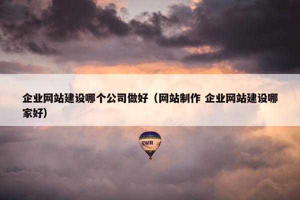 企业网站建设哪个公司做好（网站制作 企业网站建设哪家好）