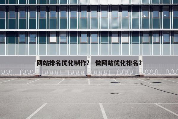 网站排名优化制作？ 做网站优化排名？