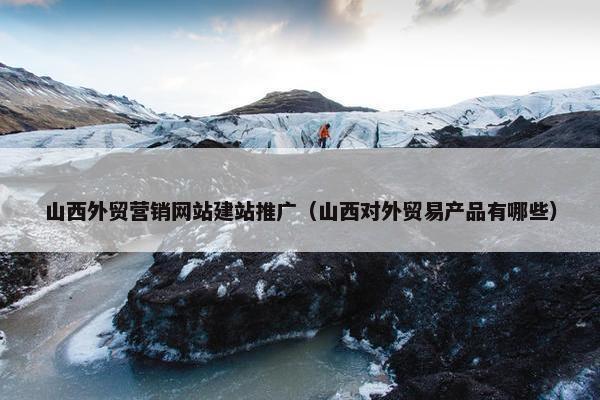 山西外贸营销网站建站推广（山西对外贸易产品有哪些）