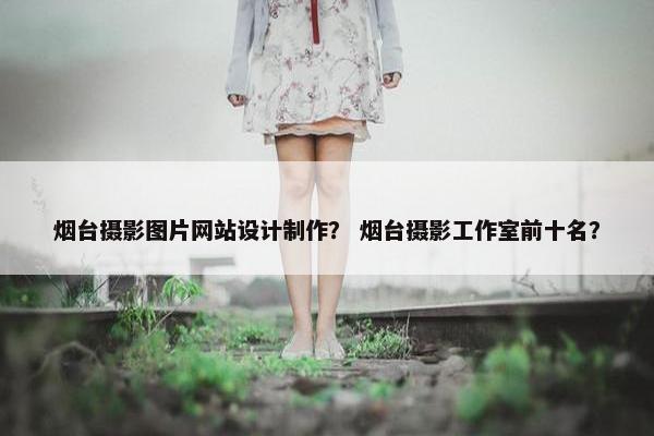 烟台摄影图片网站设计制作？ 烟台摄影工作室前十名？