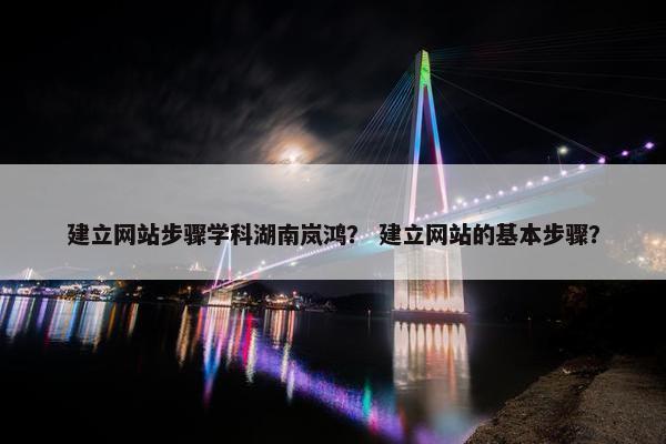 建立网站步骤学科湖南岚鸿？ 建立网站的基本步骤？