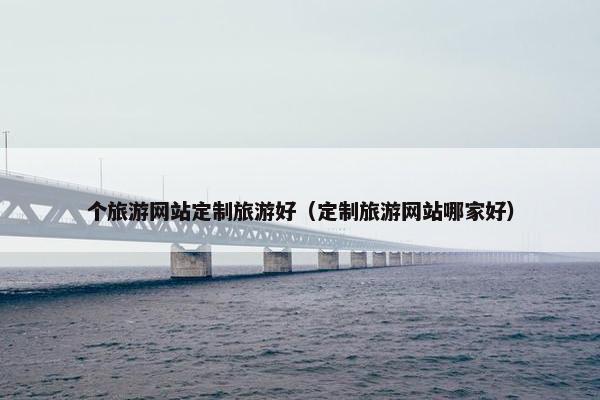 个旅游网站定制旅游好（定制旅游网站哪家好）