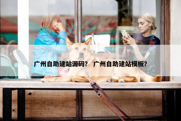 广州自助建站源码？ 广州自助建站模板？