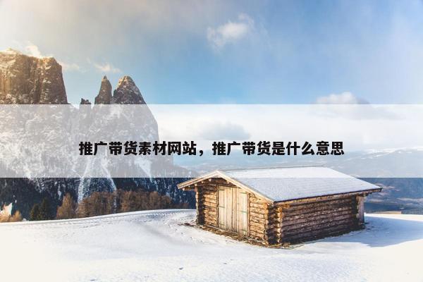 推广带货素材网站，推广带货是什么意思