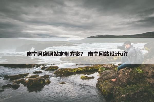 南宁网店网站定制方案？ 南宁网站设计ui？
