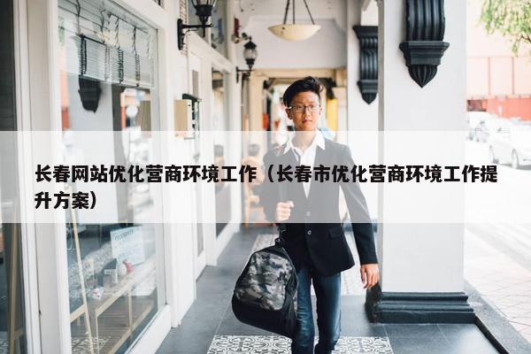 长春网站优化营商环境工作（长春市优化营商环境工作提升方案）