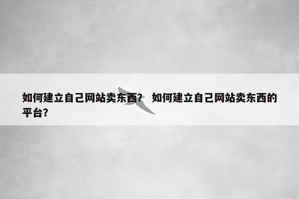 如何建立自己网站卖东西？ 如何建立自己网站卖东西的平台？