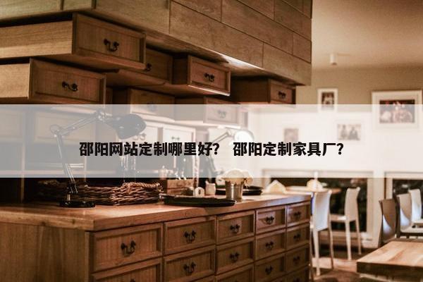 邵阳网站定制哪里好？ 邵阳定制家具厂？