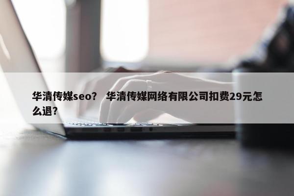 华清传媒seo？ 华清传媒网络有限公司扣费29元怎么退？