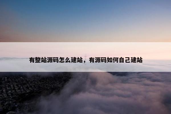 有整站源码怎么建站，有源码如何自己建站