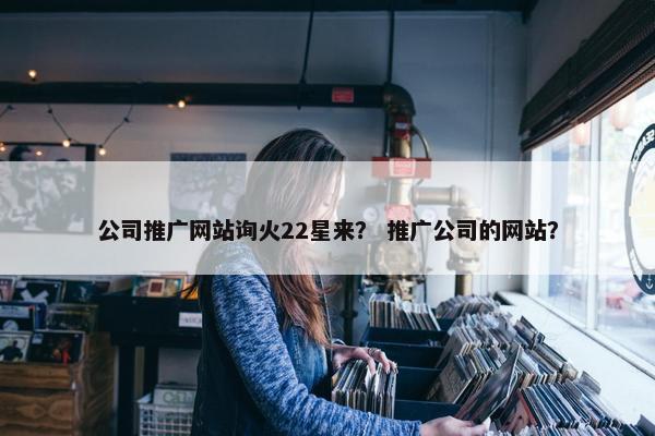 公司推广网站询火22星来？ 推广公司的网站？