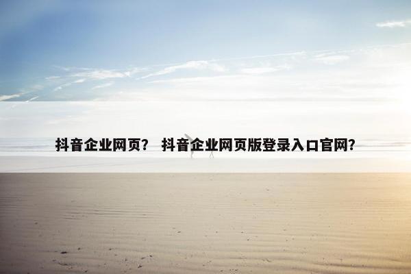 抖音企业网页？ 抖音企业网页版登录入口官网？
