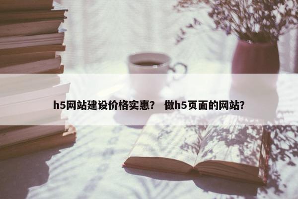h5网站建设价格实惠？ 做h5页面的网站？