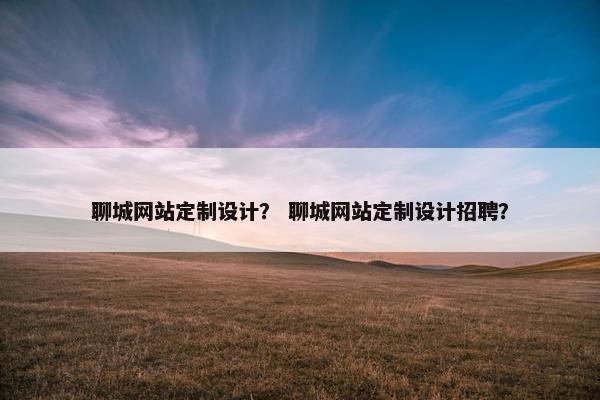 聊城网站定制设计？ 聊城网站定制设计招聘？