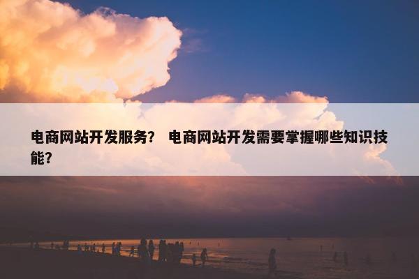 电商网站开发服务？ 电商网站开发需要掌握哪些知识技能？