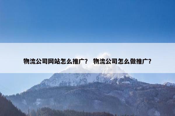 物流公司网站怎么推广？ 物流公司怎么做推广？