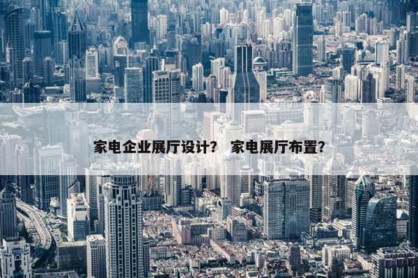 家电企业展厅设计？ 家电展厅布置？