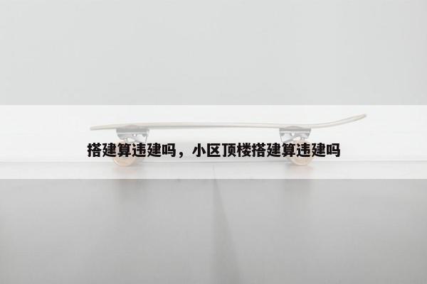 搭建算违建吗，小区顶楼搭建算违建吗