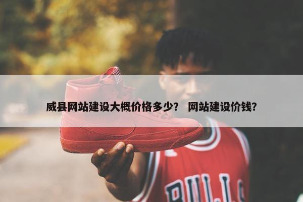 威县网站建设大概价格多少？ 网站建设价钱？
