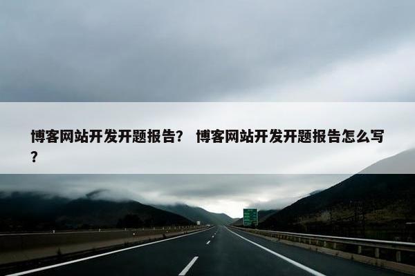 博客网站开发开题报告？ 博客网站开发开题报告怎么写？