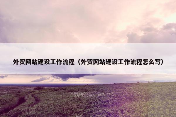 外贸网站建设工作流程（外贸网站建设工作流程怎么写）