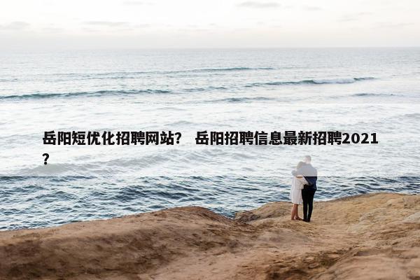 岳阳短优化招聘网站？ 岳阳招聘信息最新招聘2021？