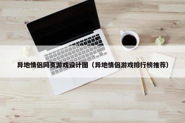 异地情侣网页游戏设计图（异地情侣游戏排行榜推荐）