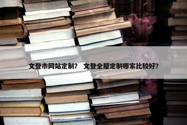文登市网站定制？ 文登全屋定制哪家比较好？