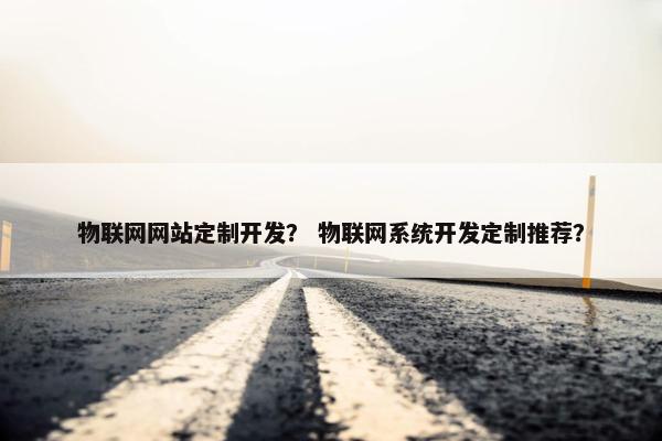 物联网网站定制开发？ 物联网系统开发定制推荐？
