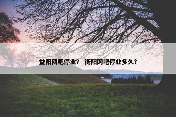 益阳网吧停业？ 衡阳网吧停业多久？