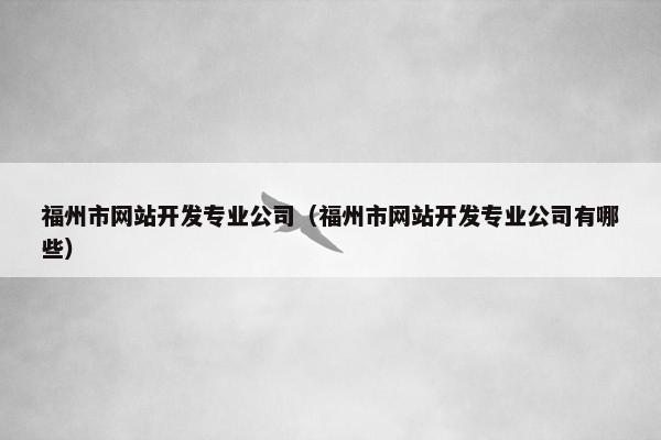 福州市网站开发专业公司（福州市网站开发专业公司有哪些）