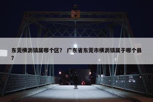 东莞横沥镇属哪个区？ 广东省东莞市横沥镇属于哪个县？