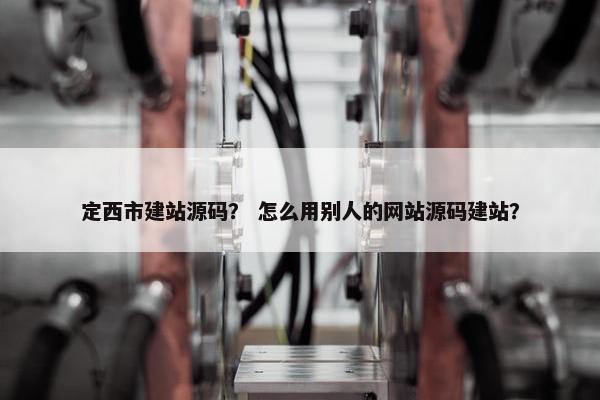 定西市建站源码？ 怎么用别人的网站源码建站？