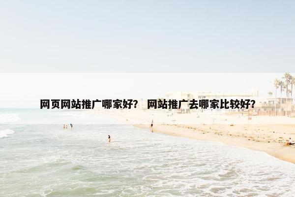 网页网站推广哪家好？ 网站推广去哪家比较好？