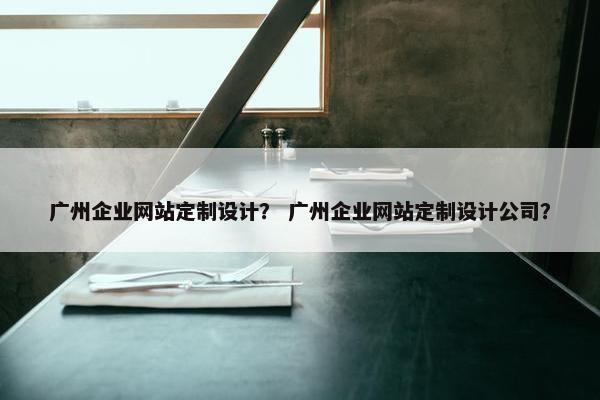 广州企业网站定制设计？ 广州企业网站定制设计公司？
