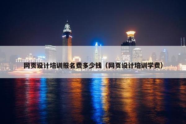 网页设计培训报名费多少钱（网页设计培训学费）