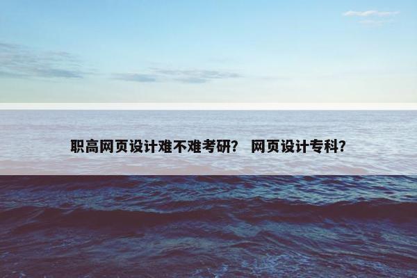职高网页设计难不难考研？ 网页设计专科？