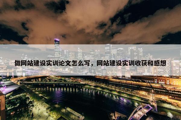做网站建设实训论文怎么写，网站建设实训收获和感想