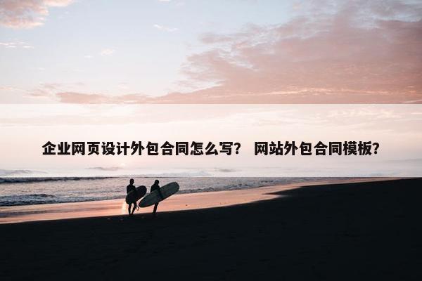 企业网页设计外包合同怎么写？ 网站外包合同模板？
