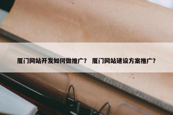 厦门网站开发如何做推广？ 厦门网站建设方案推广？