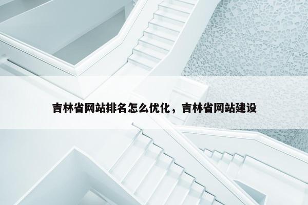 吉林省网站排名怎么优化，吉林省网站建设