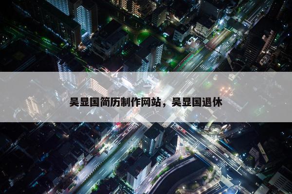 吴显国简历制作网站，吴显国退休