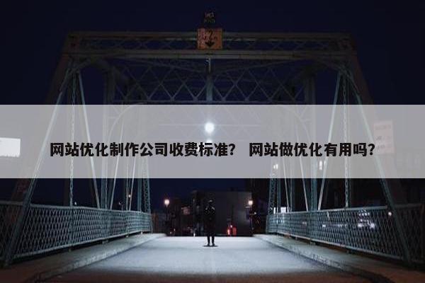 网站优化制作公司收费标准？ 网站做优化有用吗？